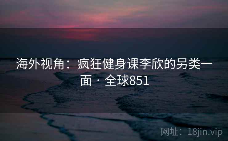 海外视角：疯狂健身课李欣的另类一面 · 全球851