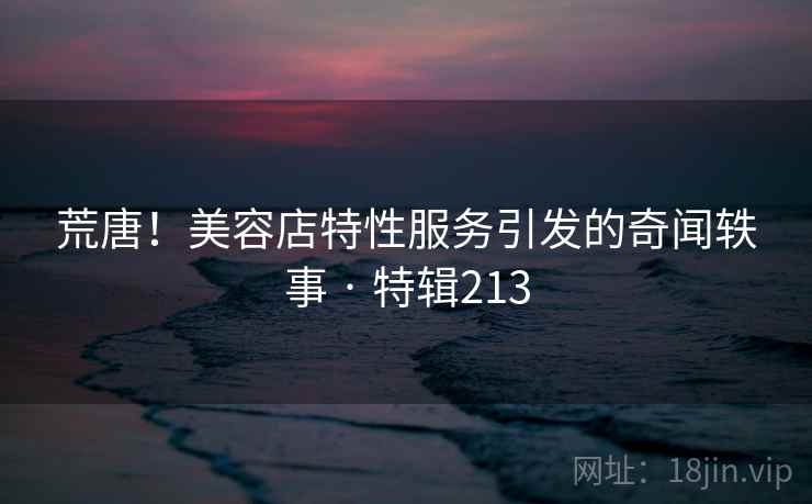 荒唐！美容店特性服务引发的奇闻轶事 · 特辑213