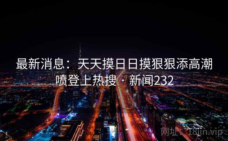 最新消息：天天摸日日摸狠狠添高潮喷登上热搜 · 新闻232