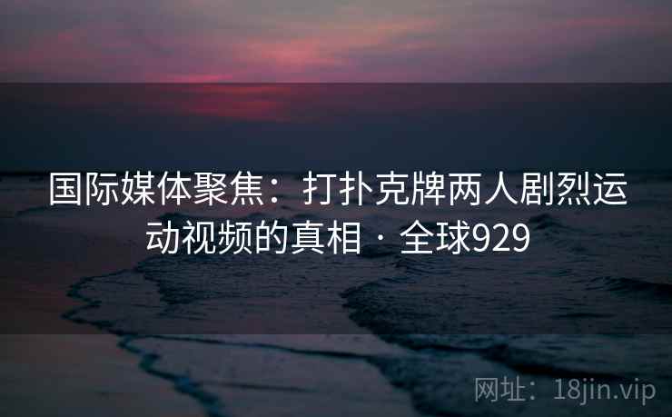 国际媒体聚焦：打扑克牌两人剧烈运动视频的真相 · 全球929