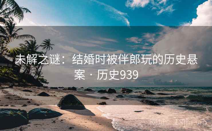 未解之谜：结婚时被伴郎玩的历史悬案 · 历史939