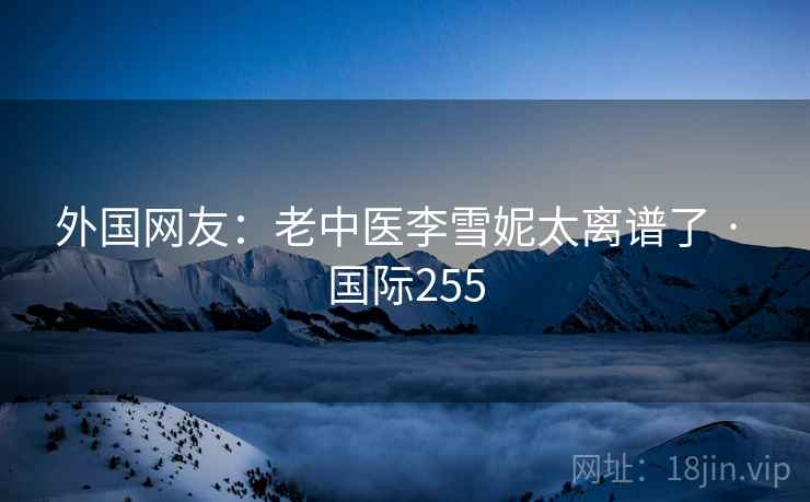 外国网友：老中医李雪妮太离谱了 · 国际255