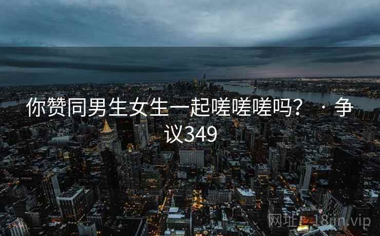 你赞同男生女生一起嗟嗟嗟吗？ · 争议349  第2张