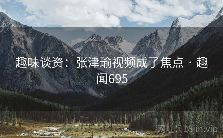 趣味谈资：张津瑜视频成了焦点 · 趣闻695  第1张
