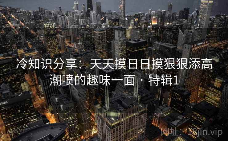 冷知识分享：天天摸日日摸狠狠添高潮喷的趣味一面 · 特辑1