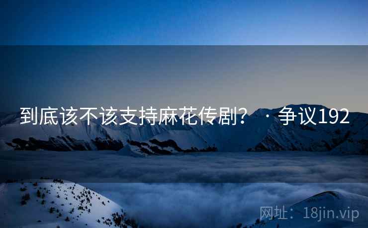 到底该不该支持麻花传剧？ · 争议192